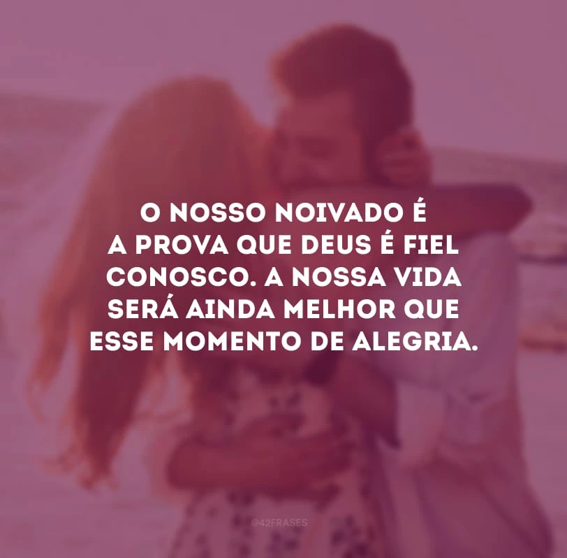 O nosso noivado é a prova que Deus é fiel conosco. A nossa vida será ainda melhor que esse momento de alegria.