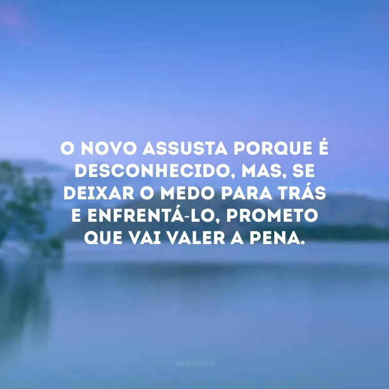 O novo assusta porque é desconhecido, mas, se deixar o medo para trás e enfrentá-lo, prometo que vai valer a pena.
