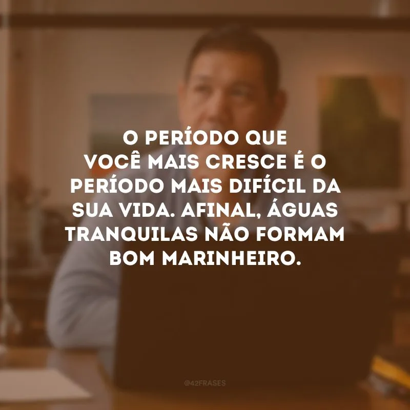 O período que você mais cresce é o período mais difícil da sua vida. Afinal, águas tranquilas não formam bom marinheiro.