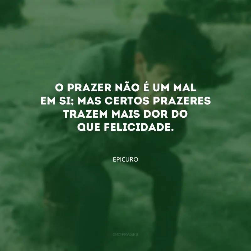 O prazer não é um mal em si; mas certos prazeres trazem mais dor do que felicidade.