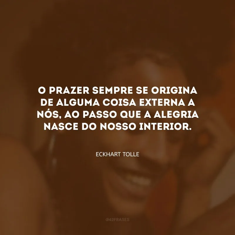 O prazer sempre se origina de alguma coisa externa a nós, ao passo que a alegria nasce do nosso interior.