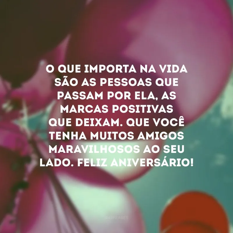 O que importa na vida são as pessoas que passam por ela, as marcas positivas que deixam. Que você tenha muitos amigos maravilhosos ao seu lado. Feliz aniversário!