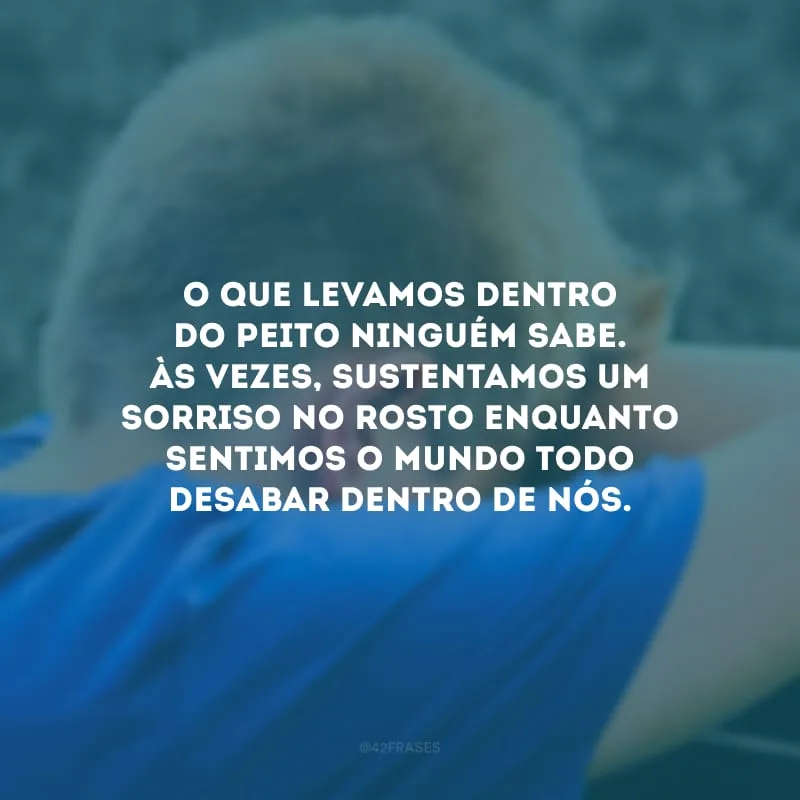 O que levamos dentro do peito ninguém sabe. Às vezes, sustentamos um sorriso no rosto enquanto sentimos o mundo todo desabar dentro de nós. 