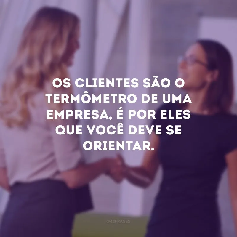 Os clientes são o termômetro de uma empresa, é por eles que você deve se orientar. 