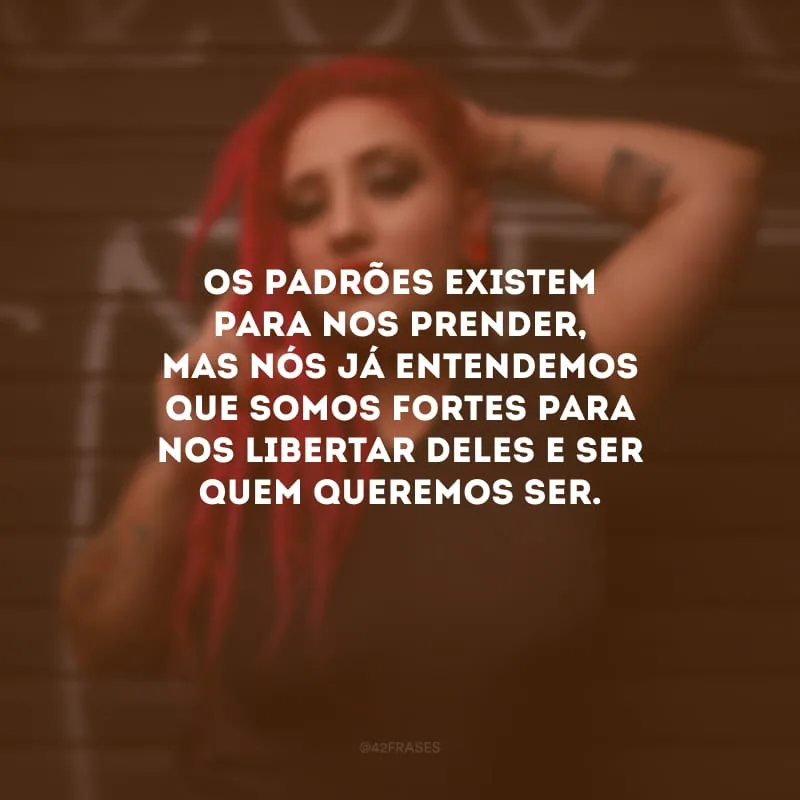 Os padrões existem para nos prender, mas nós já entendemos que somos fortes para nos libertar deles e ser quem queremos ser.