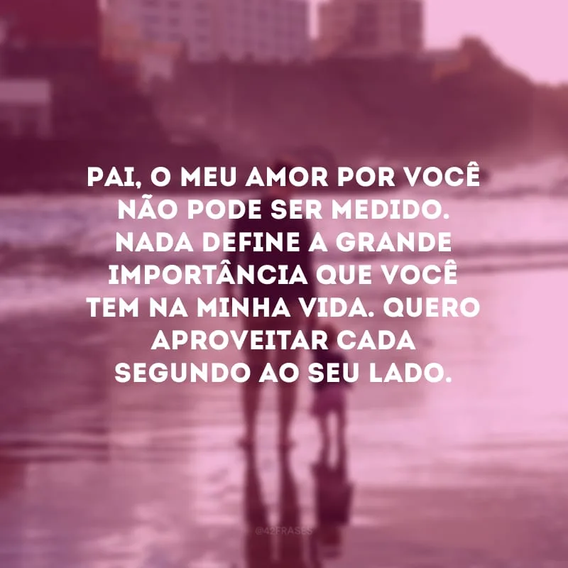 Pai, o meu amor por você não pode ser medido. Nada define a grande importância que você tem na minha vida. Quero aproveitar cada segundo ao seu lado.