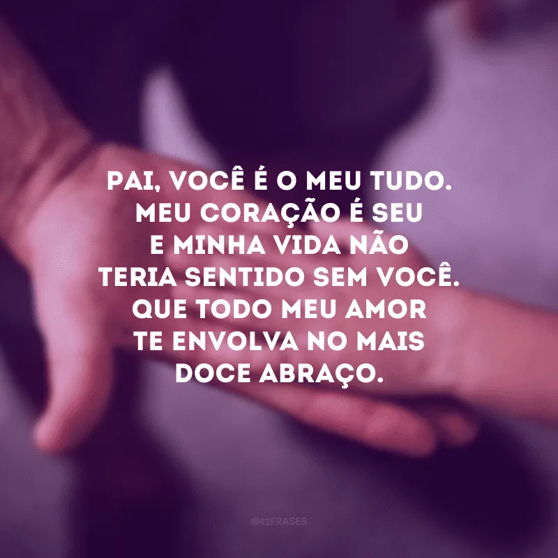 Pai, você é o meu tudo. Meu coração é seu e minha vida não teria sentido sem você. Que todo meu amor te envolva no mais doce abraço.