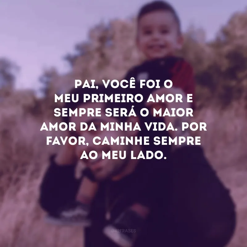 Pai, você foi o meu primeiro amor e sempre será o maior amor da minha vida. Por favor, caminhe sempre ao meu lado.
