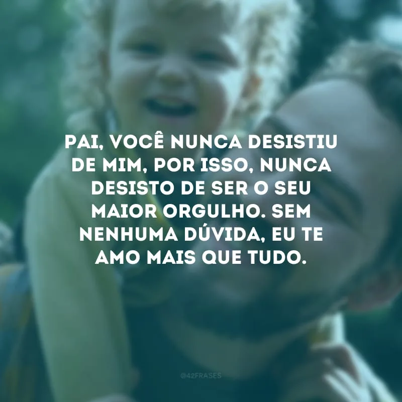 Pai, você nunca desistiu de mim, por isso, nunca desisto de ser o seu maior orgulho. Sem nenhuma dúvida, eu te amo mais que tudo.