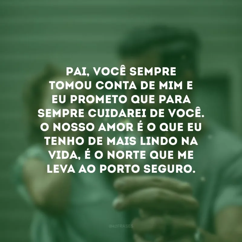 Pai, você sempre tomou conta de mim e eu prometo que para sempre cuidarei de você. O nosso amor é o que eu tenho de mais lindo na vida, é o norte que me leva ao porto seguro.