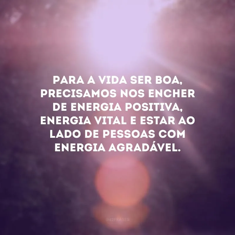 Para a vida ser boa, precisamos nos encher de energia positiva, energia vital e estar ao lado de pessoas com energia agradável.