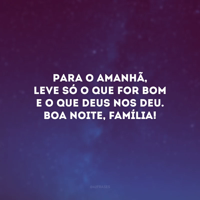 Para o amanhã, leve só o que for bom e o que Deus nos deu. Boa noite, família!