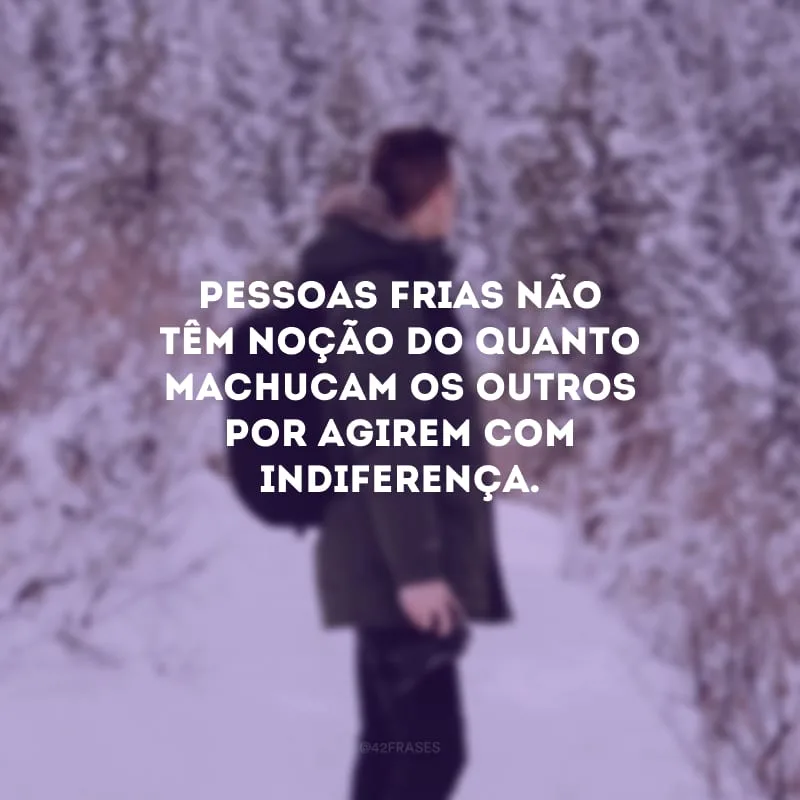 Pessoas frias não têm noção do quanto machucam os outros por agirem com indiferença.