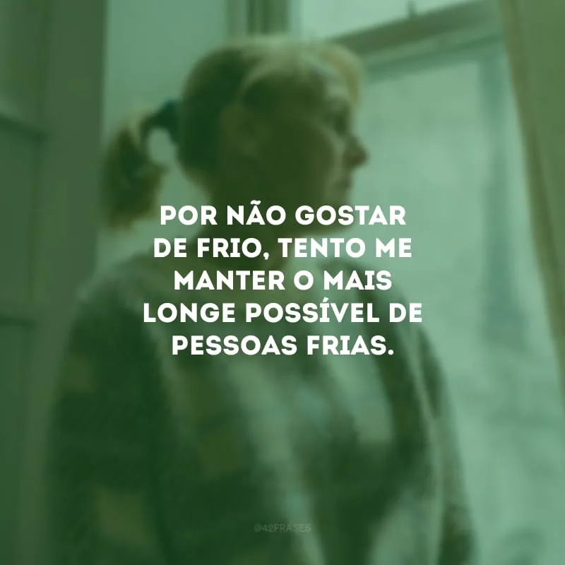 Por não gostar de frio, tento me manter o mais longe possível de pessoas frias.