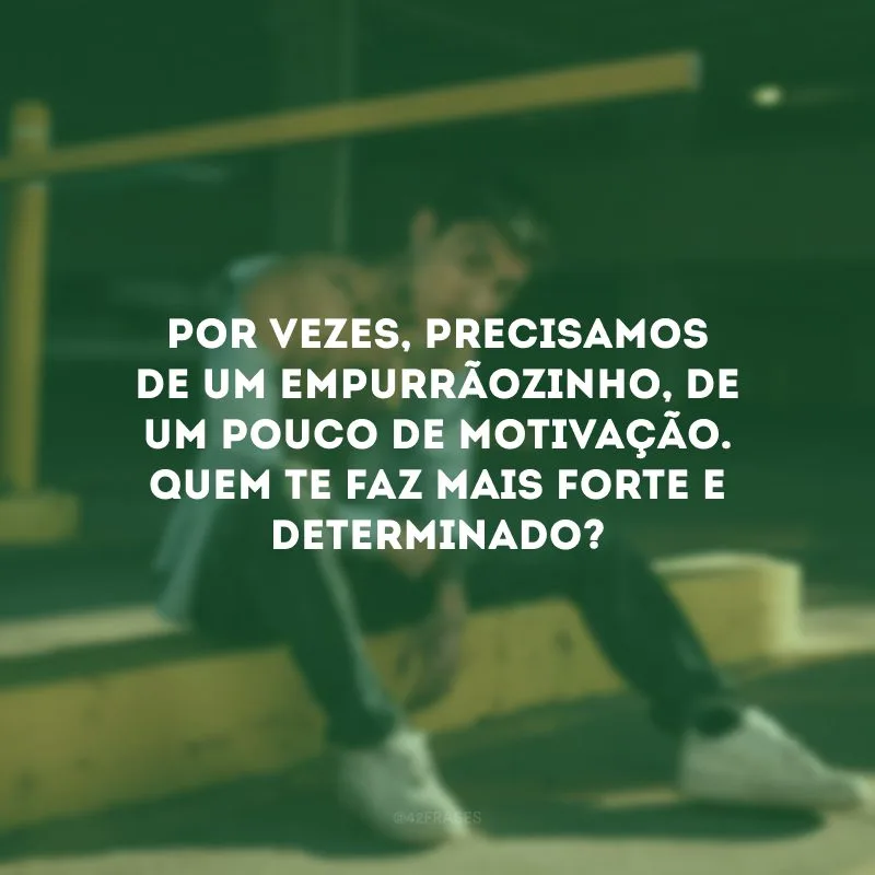 Por vezes, precisamos de um empurrãozinho, de um pouco de motivação. Quem te faz mais forte e determinado?
