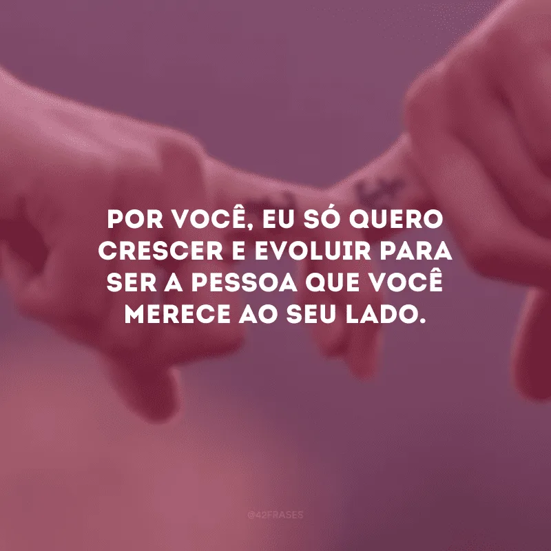 Por você, eu só quero crescer e evoluir para ser a pessoa que você merece ao seu lado.