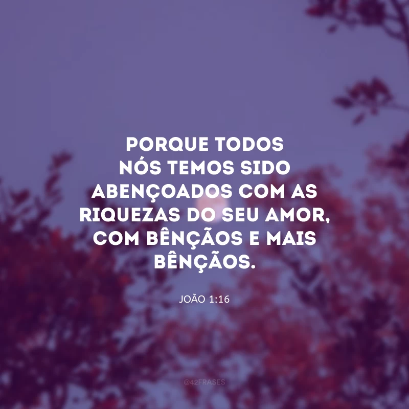 Porque todos nós temos sido abençoados com as riquezas do seu amor, com bênçãos e mais bênçãos. 