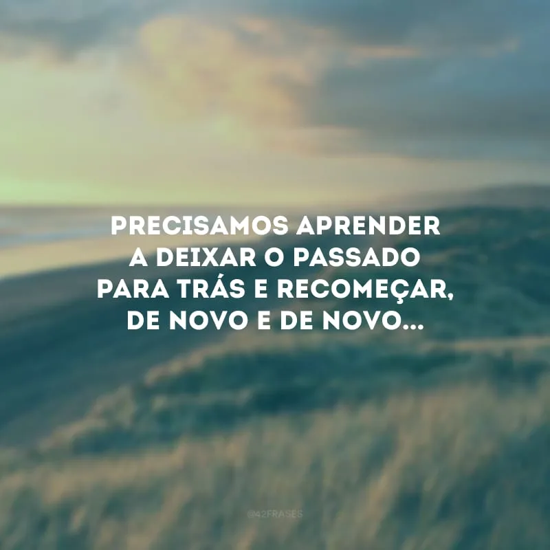 Precisamos aprender a deixar o passado para trás e recomeçar, de novo e de novo...