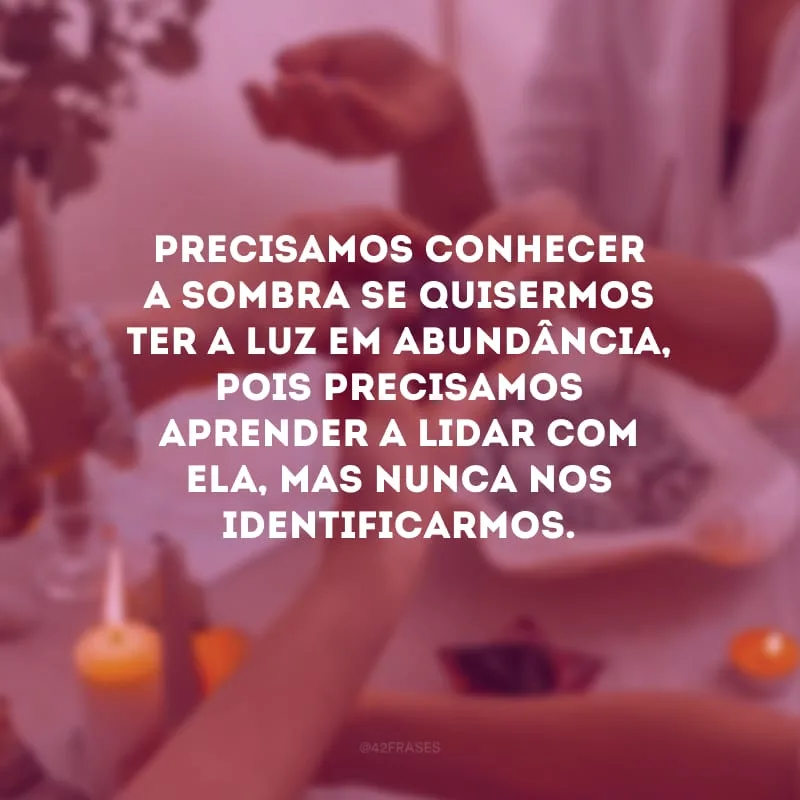 Precisamos conhecer a sombra se quisermos ter a luz em abundância, pois precisamos aprender a lidar com ela, mas nunca nos identificarmos. 