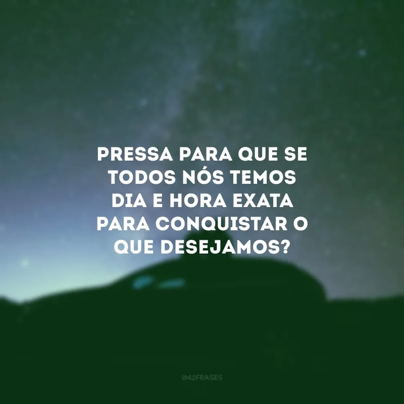 Pressa para que se todos nós temos dia e hora exata para conquistar o que desejamos? 