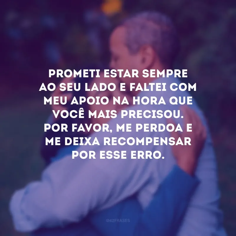 Prometi estar sempre ao seu lado e faltei com meu apoio na hora que você mais precisou. Por favor, me perdoa e me deixa recompensar por esse erro.