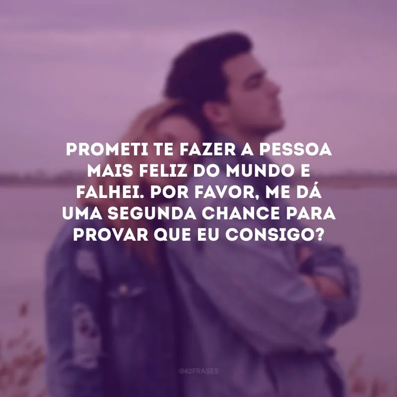 Prometi te fazer a pessoa mais feliz do mundo e falhei. Por favor, me dá uma segunda chance para provar que eu consigo?