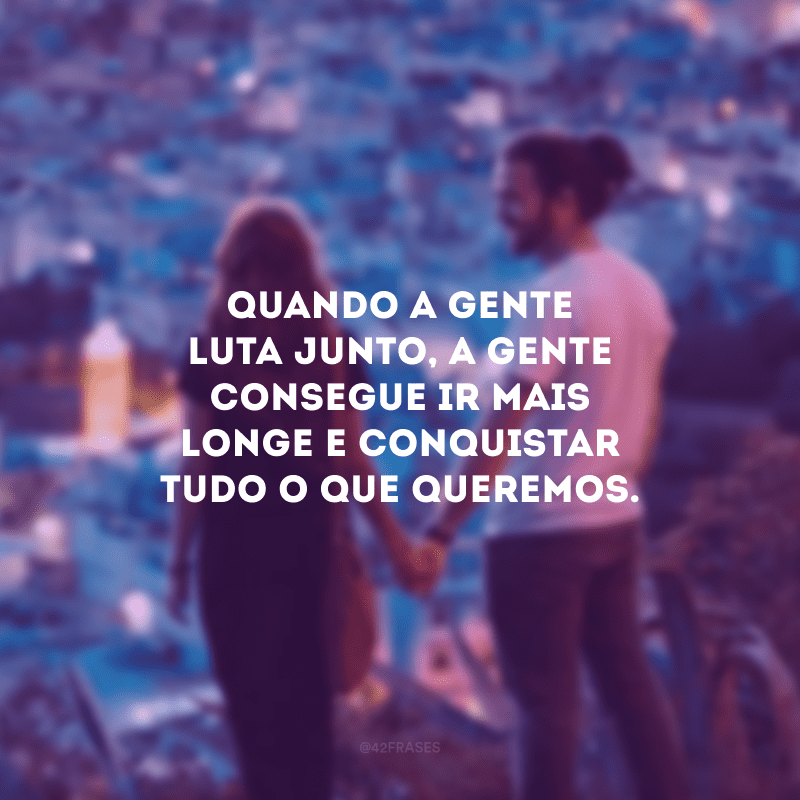 Quando a gente luta junto, a gente consegue ir mais longe e conquistar tudo o que queremos.