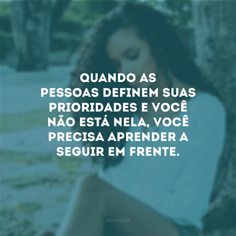 Quando as pessoas definem suas prioridades e você não está nela, você precisa aprender a seguir em frente.
