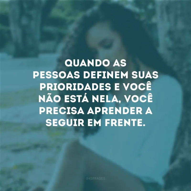 Quando as pessoas definem suas prioridades e você não está nela, você precisa aprender a seguir em frente.