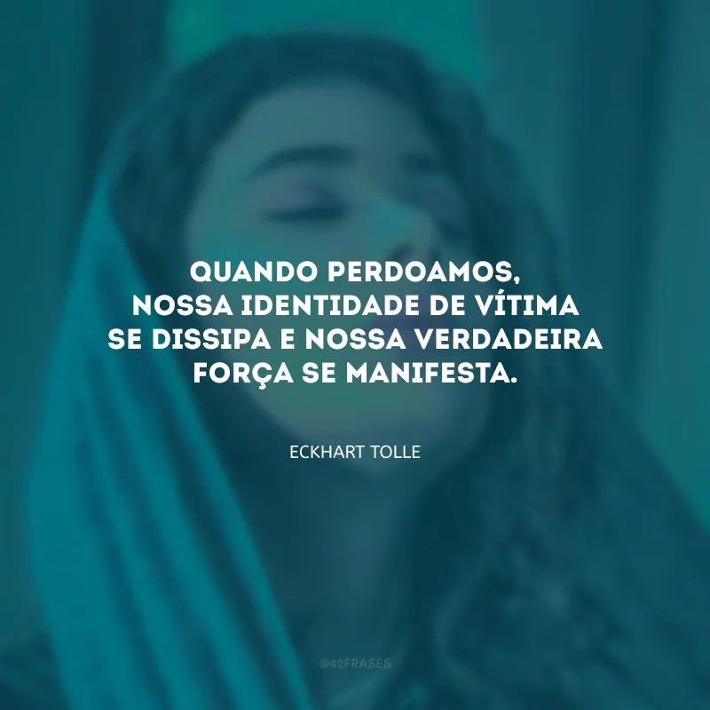Quando perdoamos, nossa identidade de vítima se dissipa e nossa verdadeira força se manifesta.