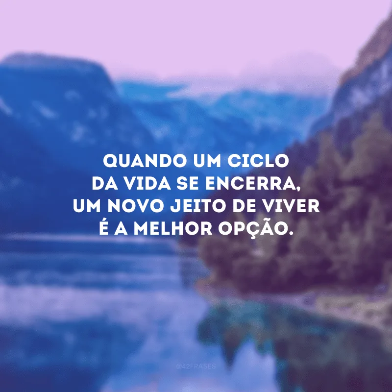 Quando um ciclo da vida se encerra, um novo jeito de viver é a melhor opção.