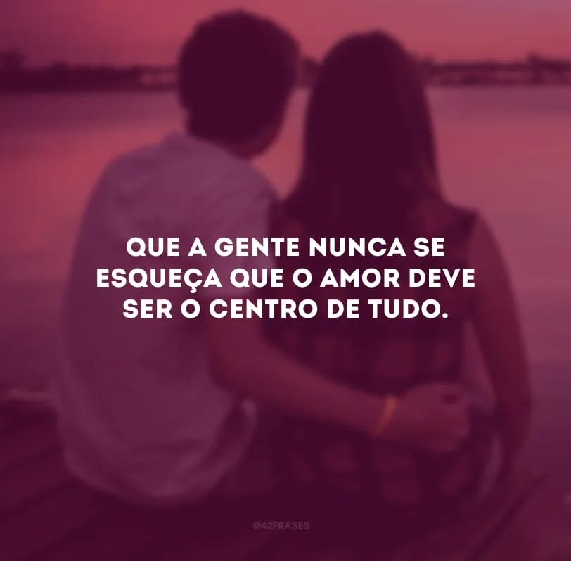 Que a gente nunca se esqueça que o amor deve ser o centro de tudo. 