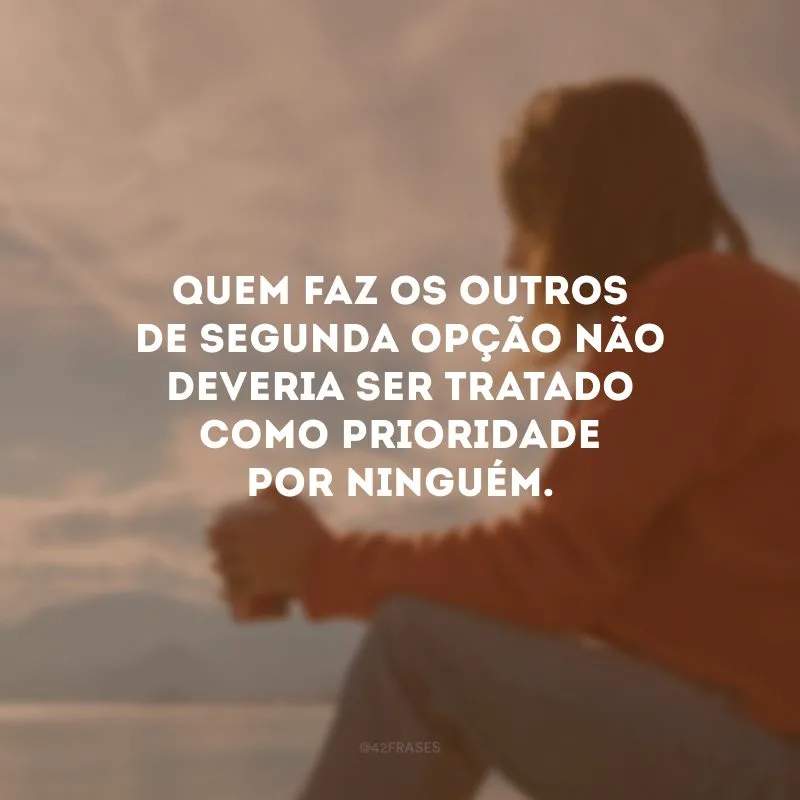Quem faz os outros de segunda opção não deveria ser tratado como prioridade por ninguém.