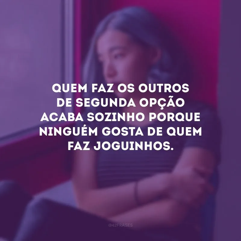 Quem faz os outros de segunda opção acaba sozinho porque ninguém gosta de quem faz joguinhos.