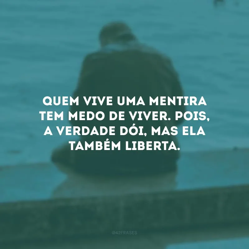 Quem vive uma mentira tem medo de viver. Pois, a verdade dói, mas ela também liberta. 