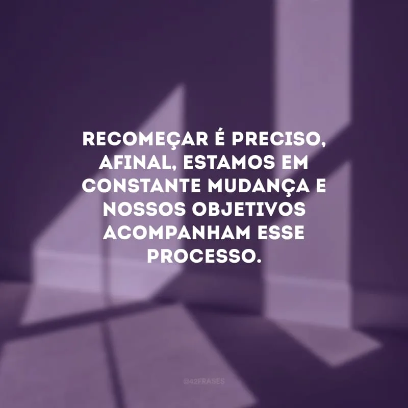 Recomeçar é preciso, afinal, estamos em constante mudança e nossos objetivos acompanham esse processo.