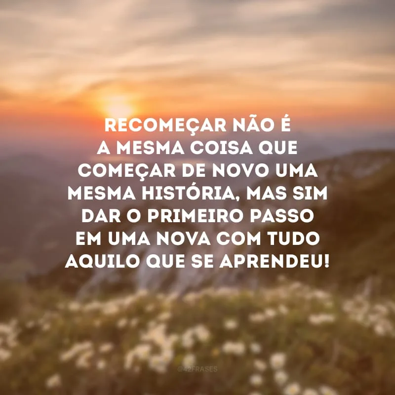 Recomeçar não é a mesma coisa que começar de novo uma mesma história, mas sim dar o primeiro passo em uma NOVA com tudo aquilo que se aprendeu!