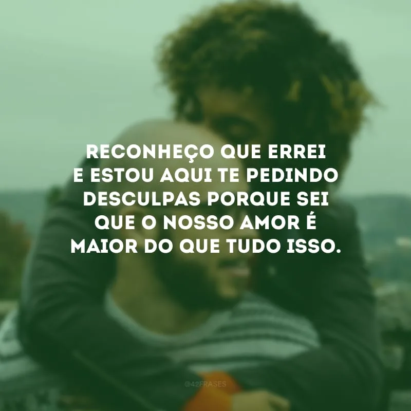 Reconheço que errei e estou aqui te pedindo desculpas porque sei que o nosso amor é maior do que tudo isso.