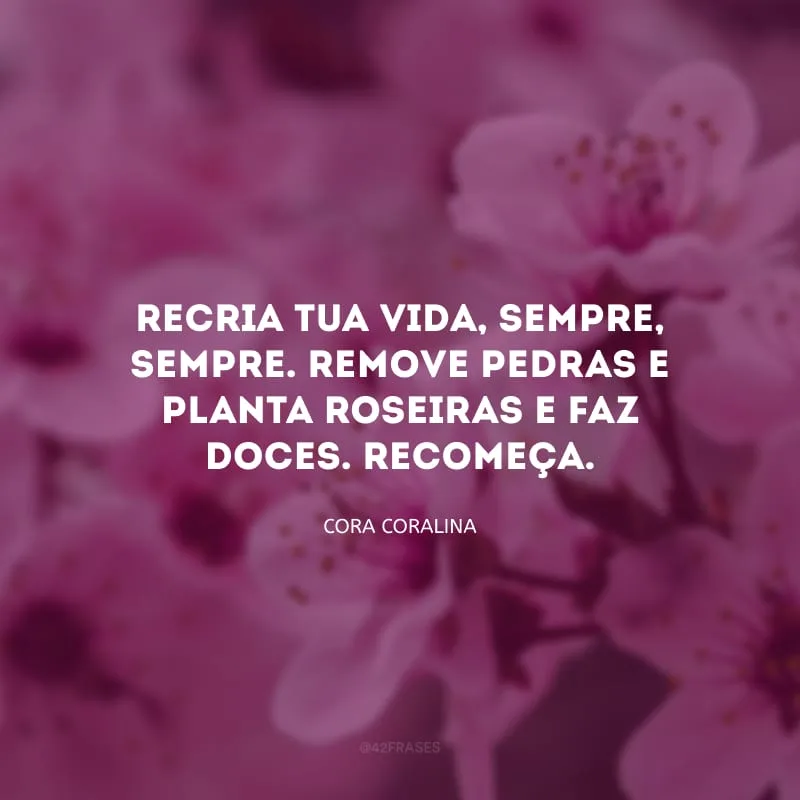 Recria tua vida, sempre, sempre. Remove pedras e planta roseiras e faz doces. Recomeça.