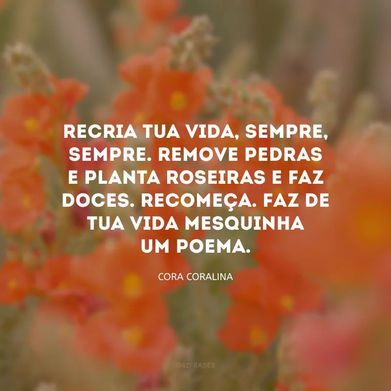 Recria tua vida, sempre, sempre. Remove pedras e planta roseiras e faz doces. Recomeça. Faz de tua vida mesquinha um poema.