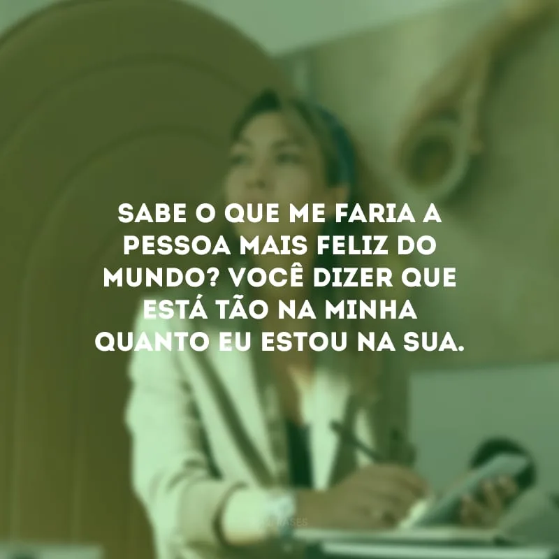 Sabe o que me faria a pessoa mais feliz do mundo? Você dizer que está tão na minha quanto eu estou na sua.
