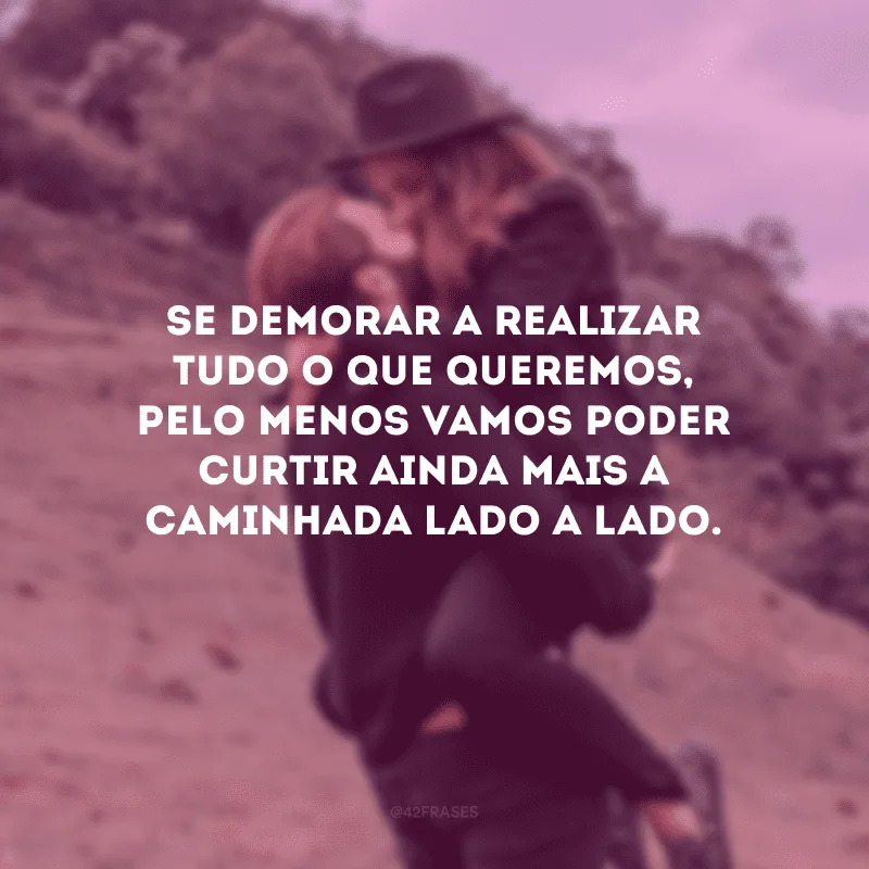 Se demorar a realizar tudo o que queremos, pelo menos vamos poder curtir ainda mais a caminhada lado a lado.