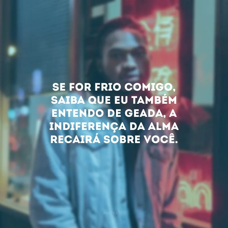 Se for frio comigo, saiba que eu também entendo de geada, a indiferença da alma recairá sobre você. 