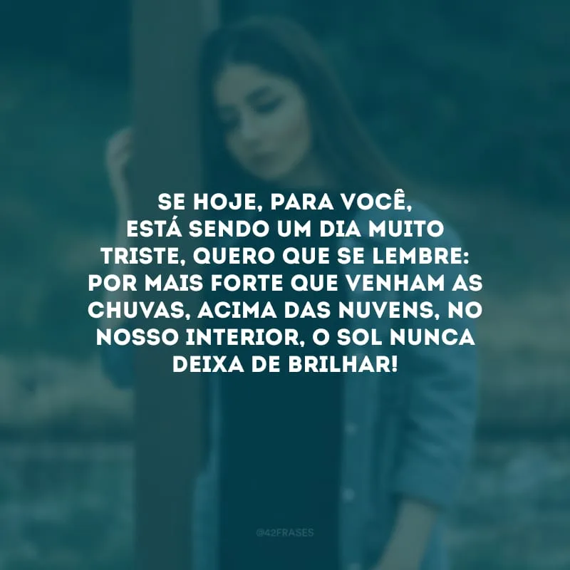 Se hoje, para você, está sendo um dia muito triste, quero que se lembre: por mais forte que venham as chuvas, acima das nuvens, no nosso interior, o sol nunca deixa de brilhar! 
