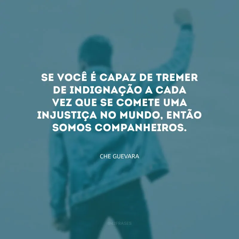 Se você é capaz de tremer de indignação a cada vez que se comete uma injustiça no mundo, então somos companheiros.