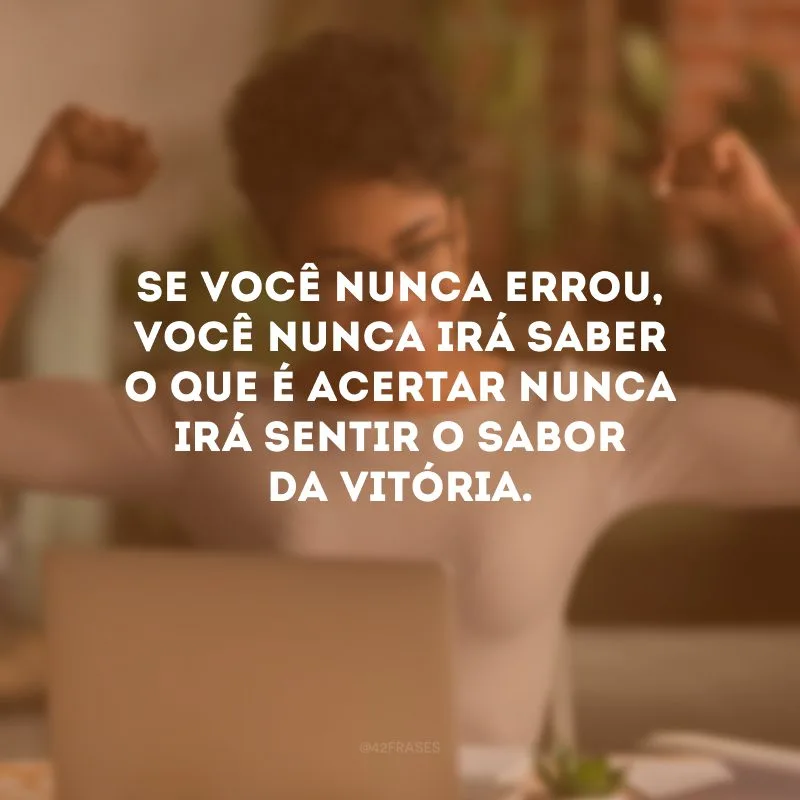 Se você nunca errou, você nunca irá saber o que é acertar nunca irá sentir o sabor da vitória. 