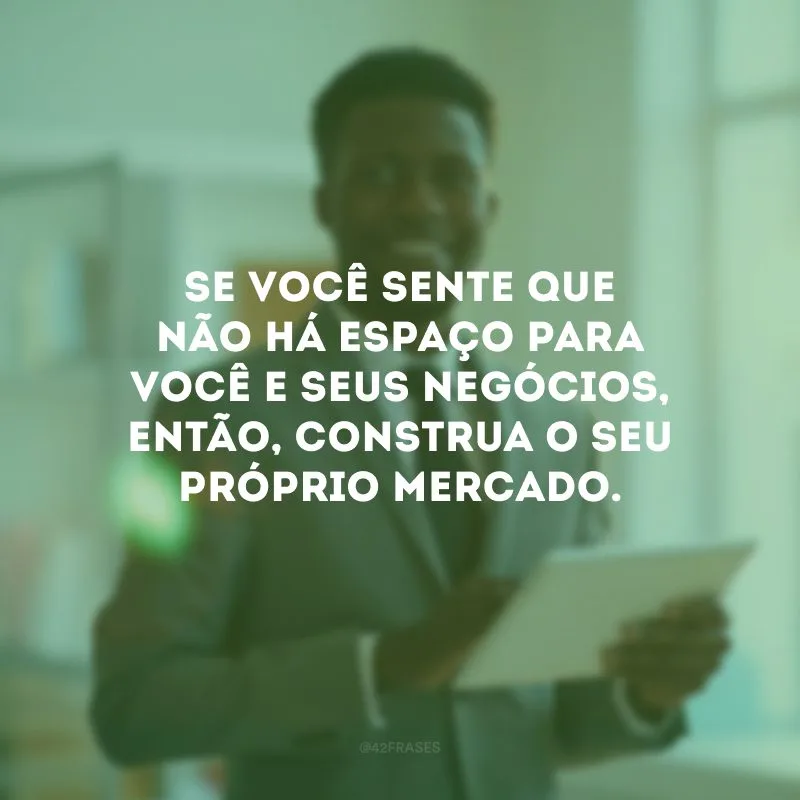 Se você sente que não há espaço para você e seus negócios, então, construa o seu próprio mercado. 
