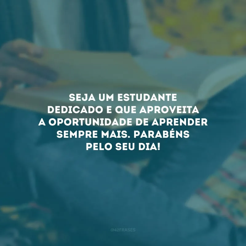 Seja um estudante dedicado e que aproveita a oportunidade de aprender sempre mais. Parabéns pelo seu dia!