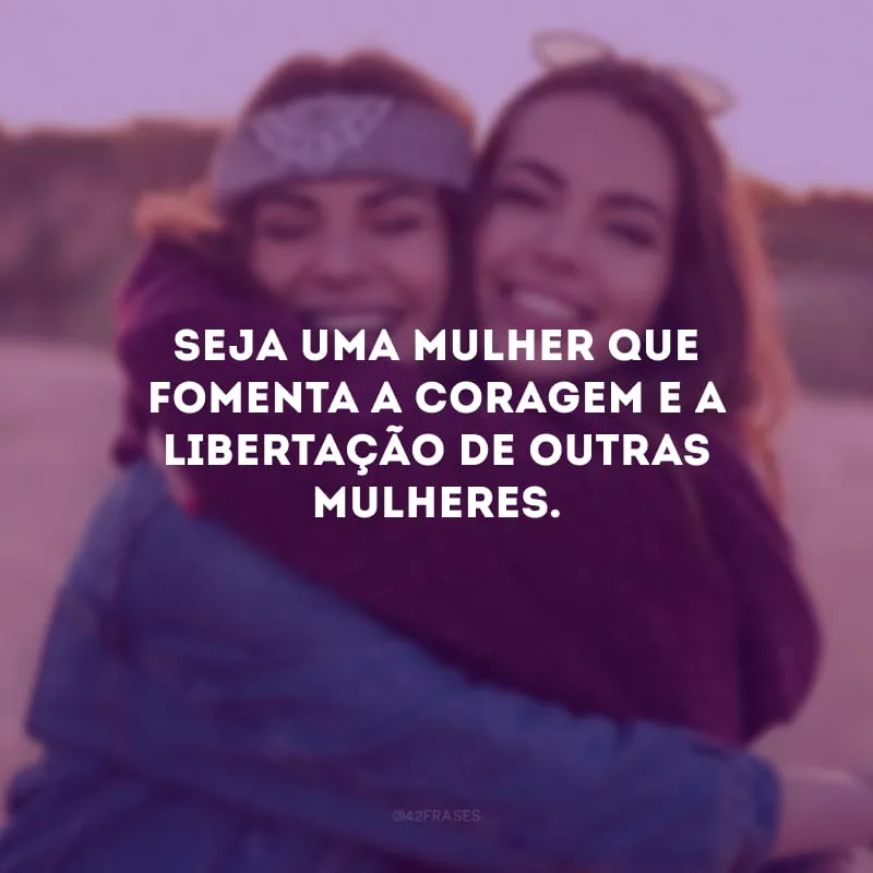 Seja uma mulher que fomenta a coragem e a libertação de outras mulheres.