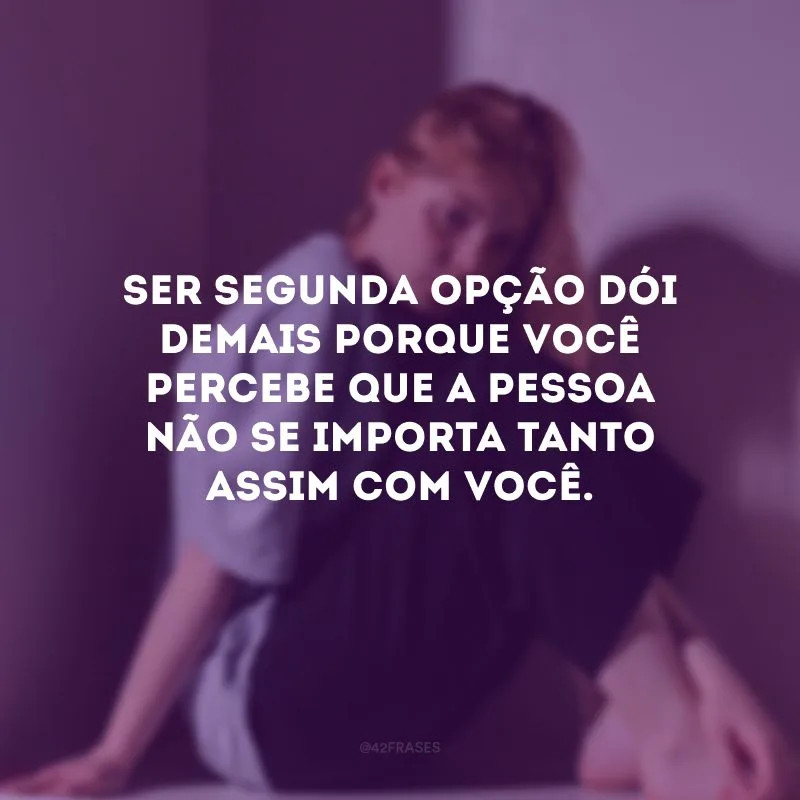 Ser segunda opção dói demais porque você percebe que a pessoa não se importa tanto assim com você.